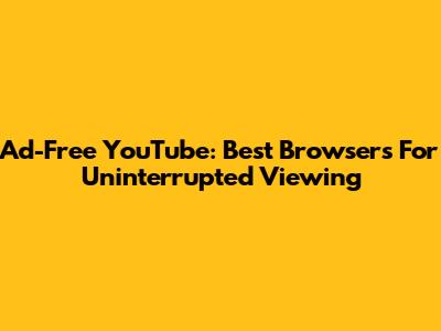 Ad-Free YouTube: Best Browsers For Uninterrupted Viewing