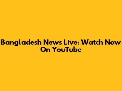 Bangladesh News Live: Watch Now On YouTube