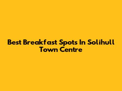 Best Breakfast Spots In Solihull Town Centre