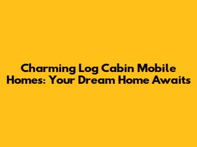 Charming Log Cabin Mobile Homes: Your Dream Home Awaits