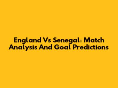 England Vs Senegal: Match Analysis And Goal Predictions