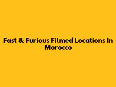 Fast & Furious Filmed Locations In Morocco