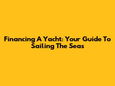 Financing A Yacht: Your Guide To Sailing The Seas