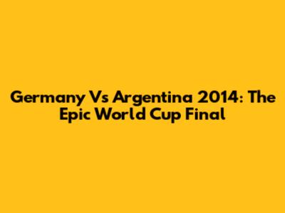 Germany Vs Argentina 2014: The Epic World Cup Final