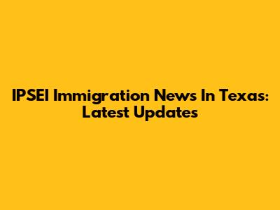 IPSEI Immigration News In Texas: Latest Updates