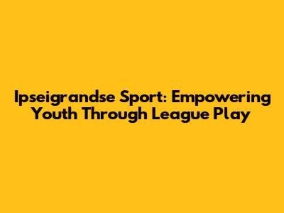 Ipseigrandse Sport: Empowering Youth Through League Play