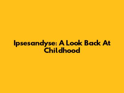 Ipsesandyse: A Look Back At Childhood