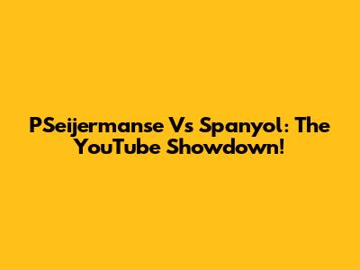 PSeijermanse Vs Spanyol: The YouTube Showdown!