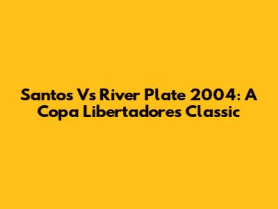 Santos Vs River Plate 2004: A Copa Libertadores Classic