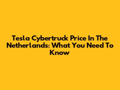 Tesla Cybertruck Price In The Netherlands: What You Need To Know
